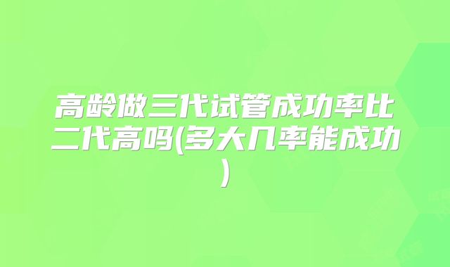高龄做三代试管成功率比二代高吗(多大几率能成功)
