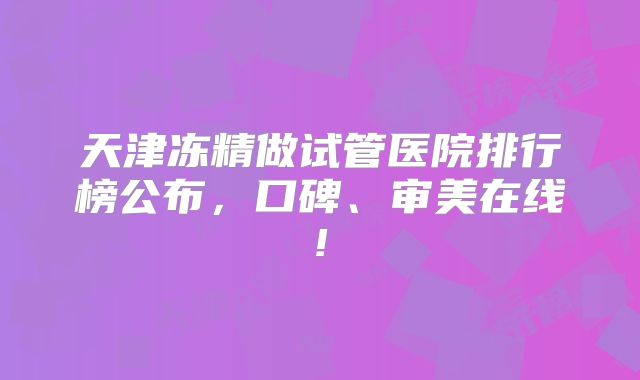 天津冻精做试管医院排行榜公布，口碑、审美在线!