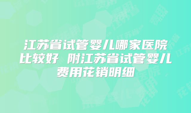 江苏省试管婴儿哪家医院比较好 附江苏省试管婴儿费用花销明细