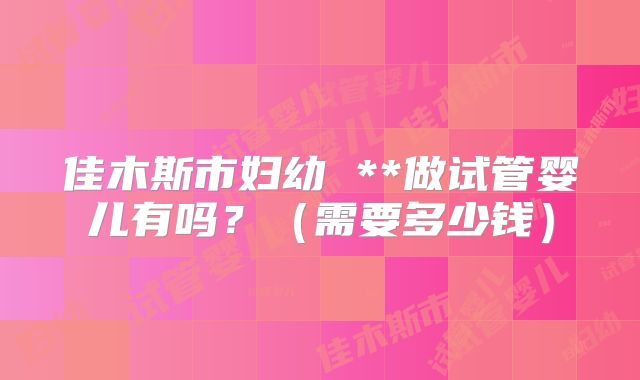 佳木斯市妇幼 **做试管婴儿有吗？（需要多少钱）