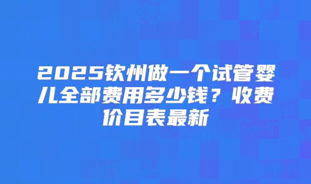 2025钦州做一个试管婴儿全部费用多少钱?收费价目表最新