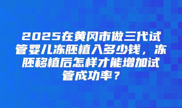 2025在黄冈市做三代试管婴儿冻胚植入多少钱,冻胚移植后怎样才能增加试管成功率?