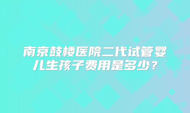 南京鼓楼医院二代试管婴儿生孩子费用是多少？