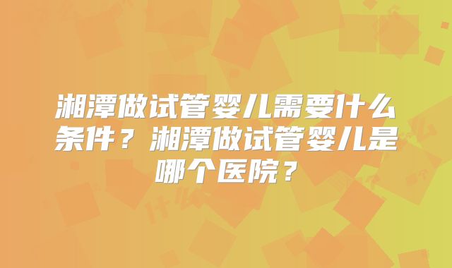 湘潭做试管婴儿需要什么条件？湘潭做试管婴儿是哪个医院？