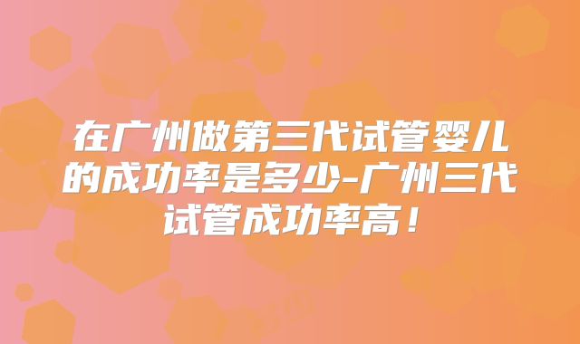 在广州做第三代试管婴儿的成功率是多少-广州三代试管成功率高！