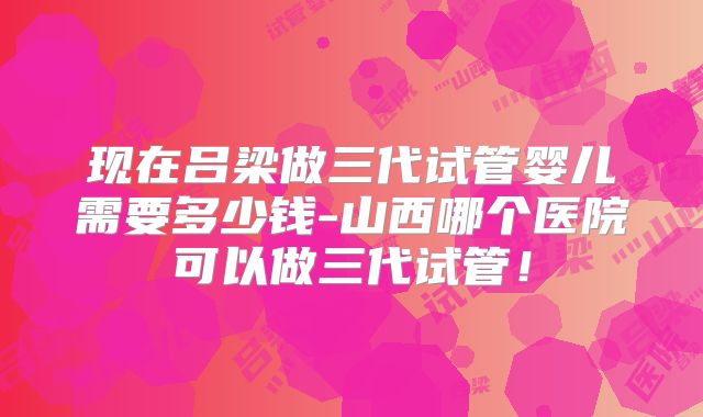 现在吕梁做三代试管婴儿需要多少钱-山西哪个医院可以做三代试管!