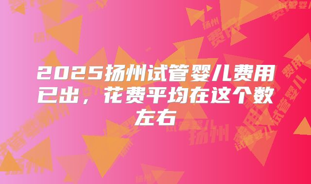 2025扬州试管婴儿费用已出，花费平均在这个数左右