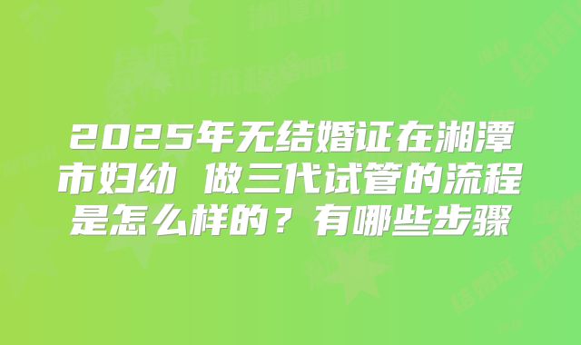 2025年无结婚证在湘潭市妇幼 做三代试管的流程是怎么样的?有哪些步骤