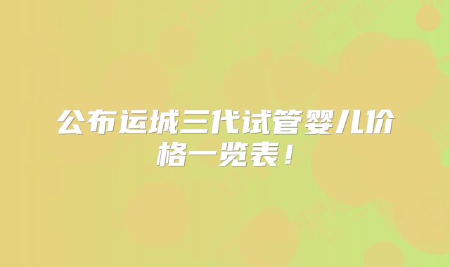 公布运城三代试管婴儿价格一览表！