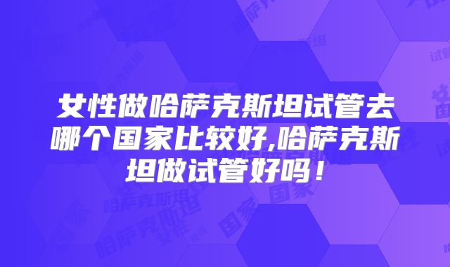 女性做哈萨克斯坦试管去哪个国家比较好,哈萨克斯坦做试管好吗!