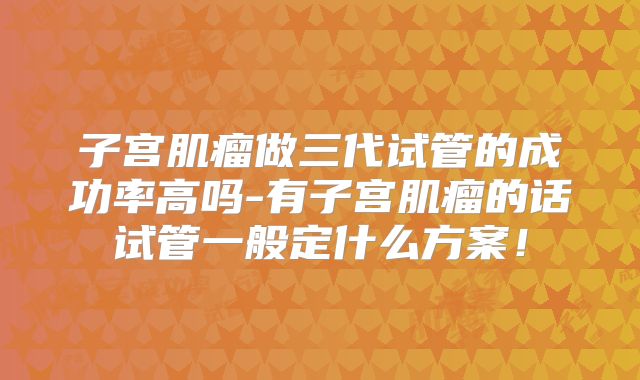 子宫肌瘤做三代试管的成功率高吗-有子宫肌瘤的话试管一般定什么方案！