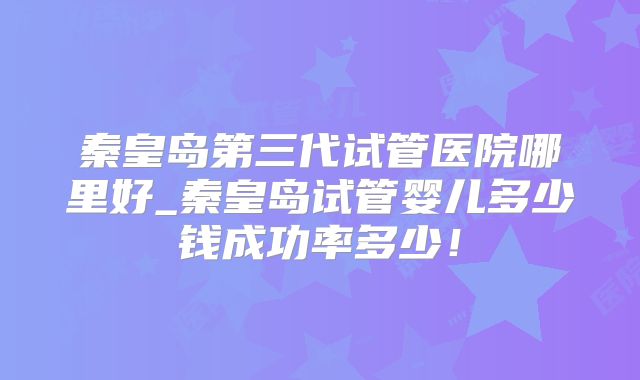 秦皇岛第三代试管医院哪里好_秦皇岛试管婴儿多少钱成功率多少！