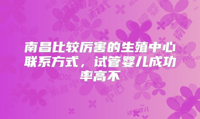 南昌比较厉害的生殖中心联系方式,试管婴儿成功率高不