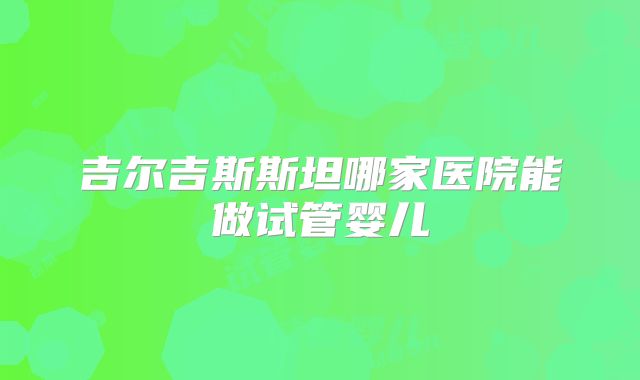 吉尔吉斯斯坦哪家医院能做试管婴儿