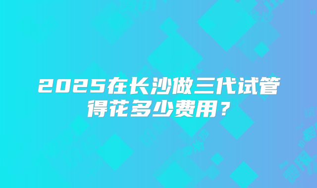 2025在长沙做三代试管得花多少费用？