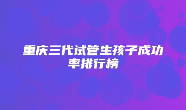 重庆三代试管生孩子成功率排行榜