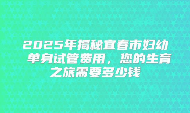 2025年揭秘宜春市妇幼 单身试管费用，您的生育之旅需要多少钱