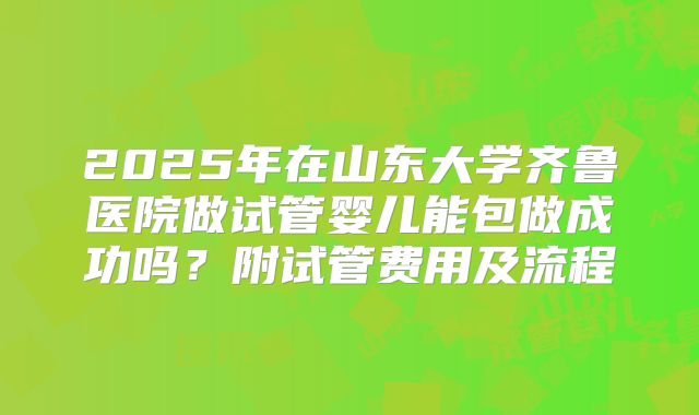 2025年在山东大学齐鲁医院做试管婴儿能包做成功吗？附试管费用及流程