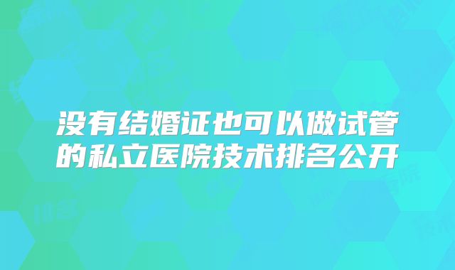 没有结婚证也可以做试管的私立医院技术排名公开