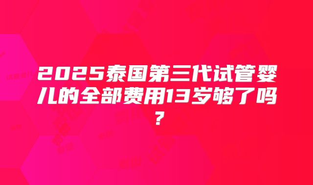 2025泰国第三代试管婴儿的全部费用13岁够了吗?
