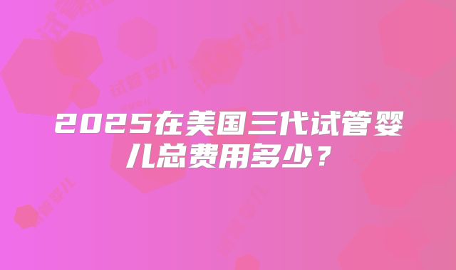 2025在美国三代试管婴儿总费用多少?