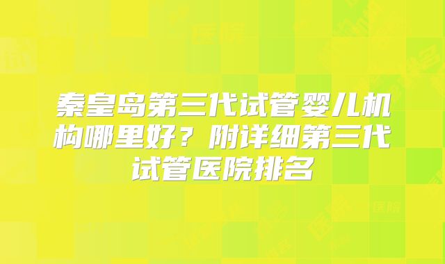 秦皇岛第三代试管婴儿机构哪里好?附详细第三代试管医院排名