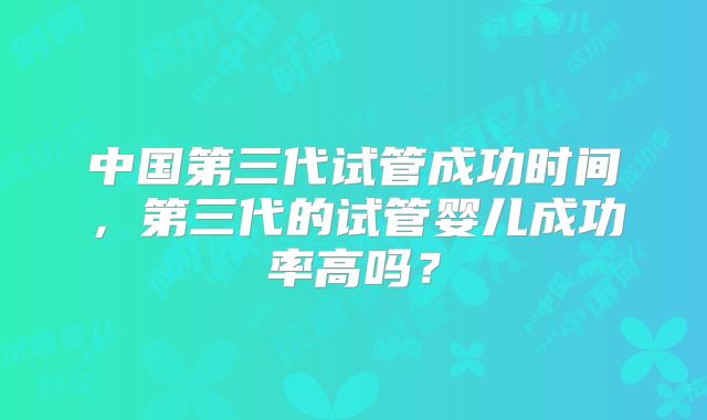 中国第三代试管成功时间，第三代的试管婴儿成功率高吗？