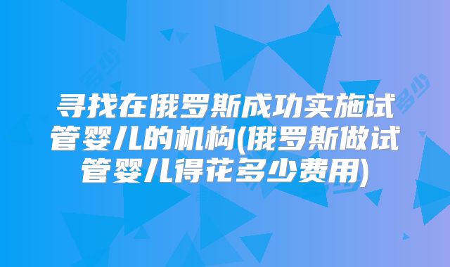 寻找在俄罗斯成功实施试管婴儿的机构(俄罗斯做试管婴儿得花多少费用)