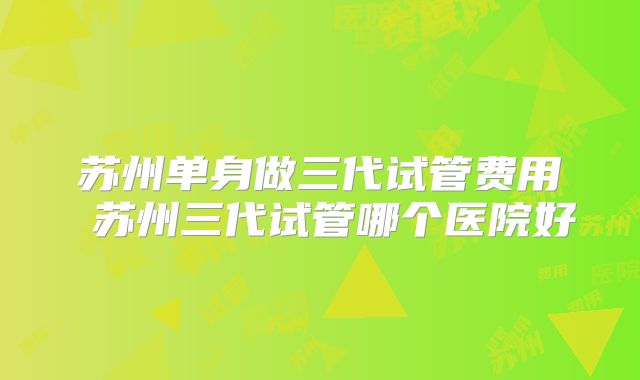 苏州单身做三代试管费用 苏州三代试管哪个医院好