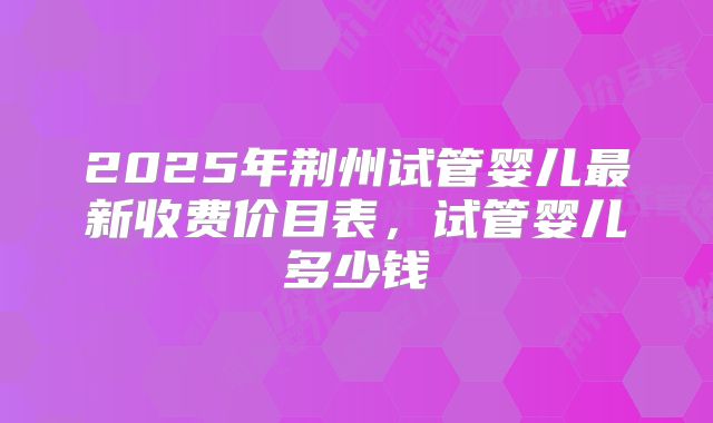 2025年荆州试管婴儿最新收费价目表，试管婴儿多少钱