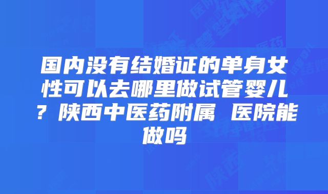 国内没有结婚证的单身女性可以去哪里做试管婴儿？陕西中医药附属 医院能做吗
