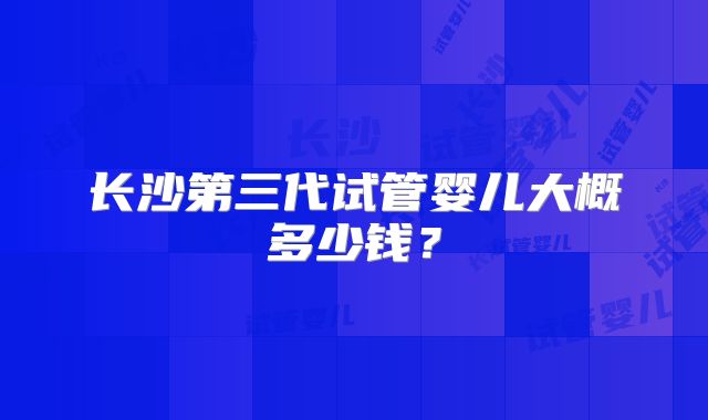 长沙第三代试管婴儿大概多少钱？