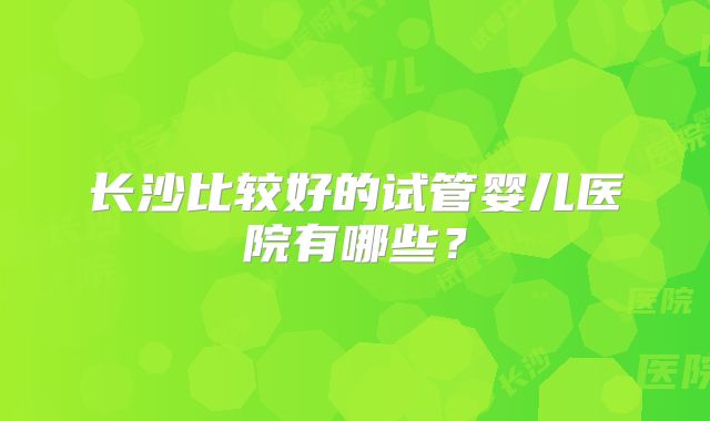 长沙比较好的试管婴儿医院有哪些？