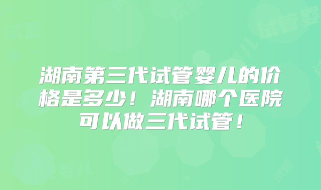 湖南第三代试管婴儿的价格是多少!湖南哪个医院可以做三代试管!