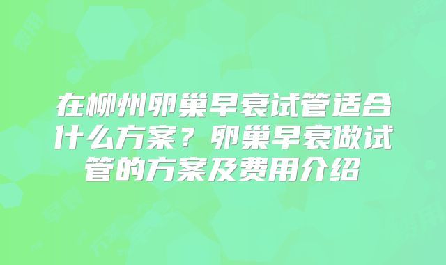在柳州卵巢早衰试管适合什么方案?卵巢早衰做试管的方案及费用介绍