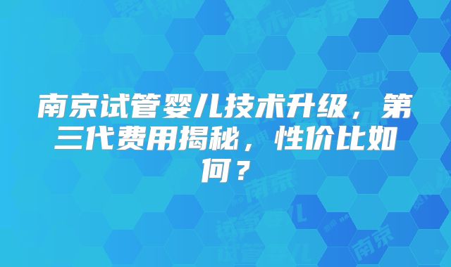 南京试管婴儿技术升级，第三代费用揭秘，性价比如何？