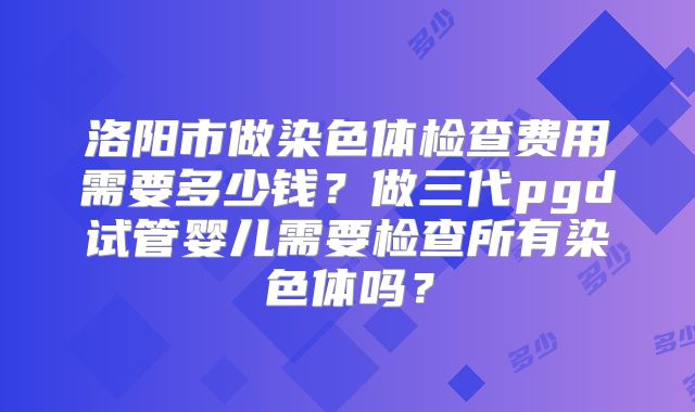 洛阳市做染色体检查费用需要多少钱？做三代pgd试管婴儿需要检查所有染色体吗？