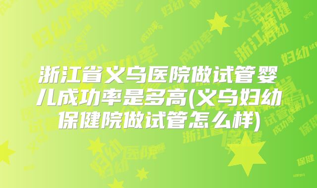 浙江省义乌医院做试管婴儿成功率是多高(义乌妇幼保健院做试管怎么样)
