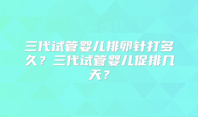 三代试管婴儿排卵针打多久？三代试管婴儿促排几天？