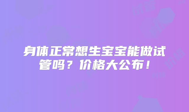 身体正常想生宝宝能做试管吗？价格大公布！