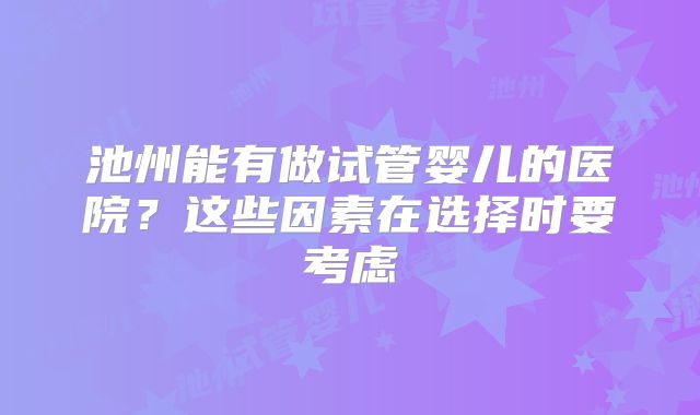 池州能有做试管婴儿的医院？这些因素在选择时要考虑