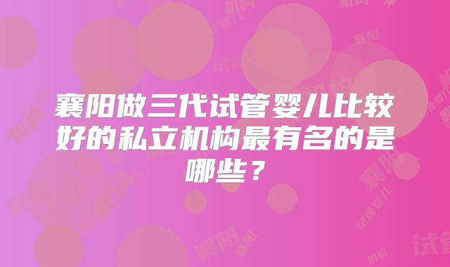 襄阳做三代试管婴儿比较好的私立机构最有名的是哪些?
