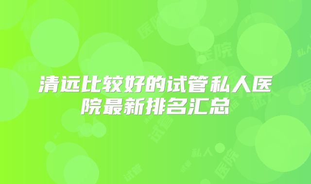 清远比较好的试管私人医院最新排名汇总