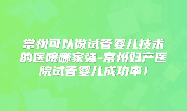 常州可以做试管婴儿技术的医院哪家强-常州妇产医院试管婴儿成功率！