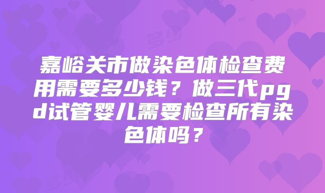 嘉峪关市做染色体检查费用需要多少钱？做三代pgd试管婴儿需要检查所有染色体吗？