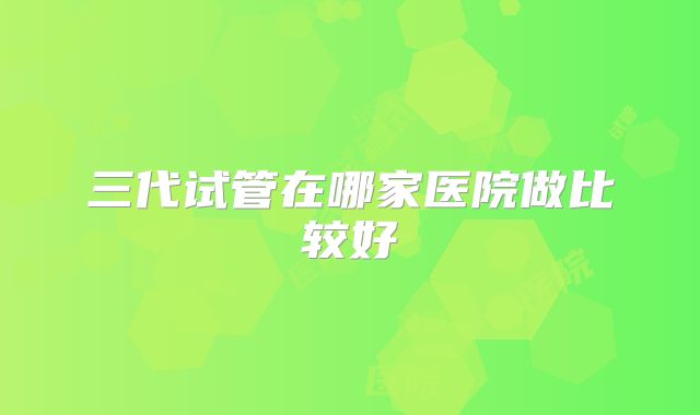三代试管在哪家医院做比较好