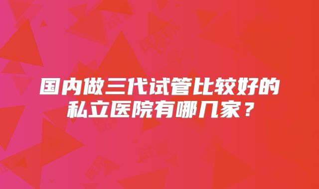 国内做三代试管比较好的私立医院有哪几家？