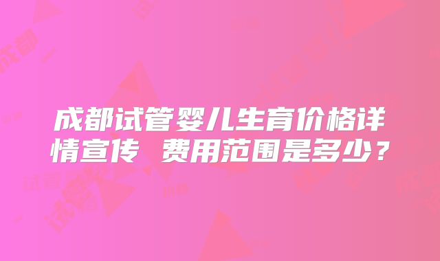 成都试管婴儿生育价格详情宣传 费用范围是多少？