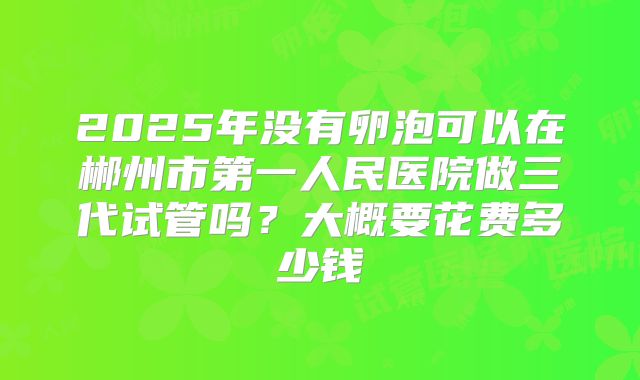 2025年没有卵泡可以在郴州市第一人民医院做三代试管吗?大概要花费多少钱