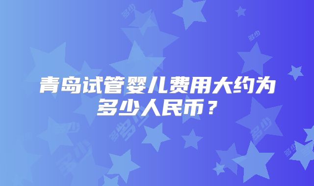 青岛试管婴儿费用大约为多少人民币?